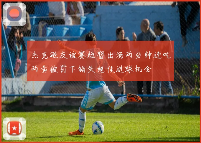 杰克逊友谊赛短暂出场两分钟连吃两黄被罚下错失绝佳进球机会