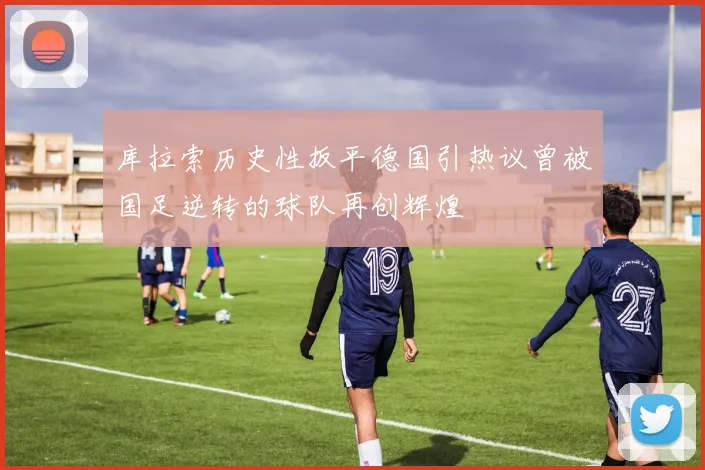 库拉索历史性扳平德国引热议曾被国足逆转的球队再创辉煌