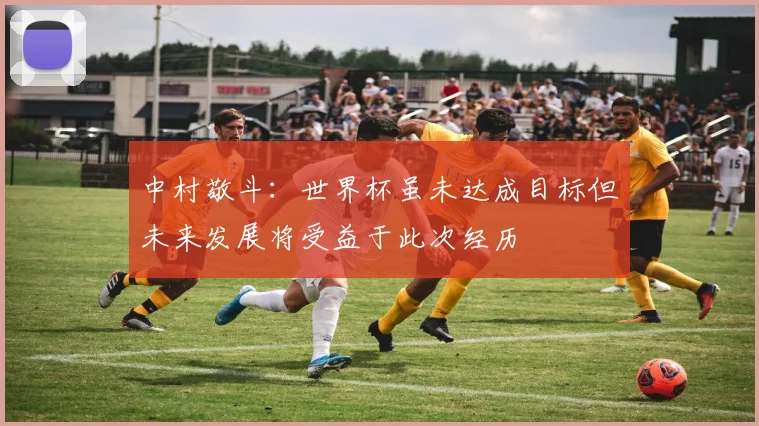 中村敬斗：世界杯虽未达成目标但未来发展将受益于此次经历