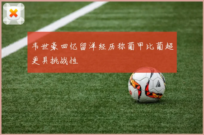 韦世豪回忆留洋经历称葡甲比葡超更具挑战性
