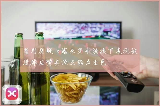 基恩质疑卡塞米罗半场换下表现被进球后赞其抢点能力出色