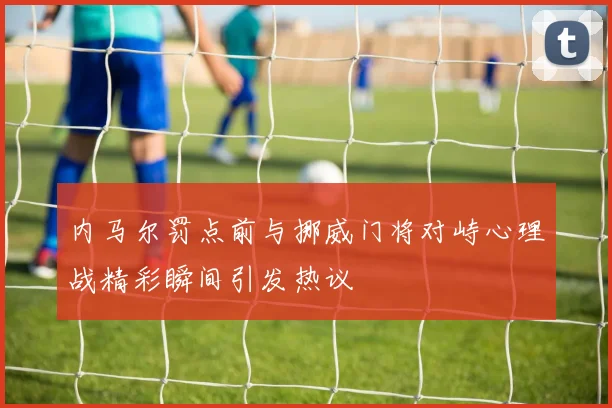 内马尔罚点前与挪威门将对峙心理战精彩瞬间引发热议