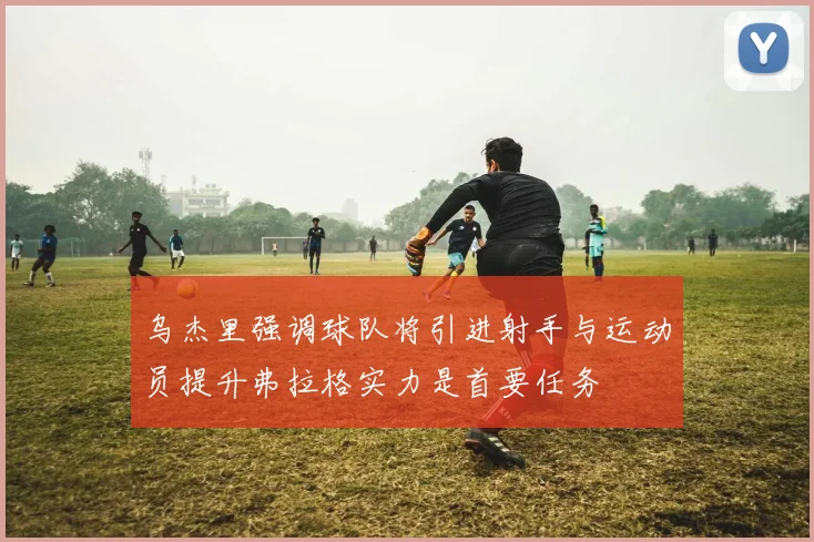 乌杰里强调球队将引进射手与运动员提升弗拉格实力是首要任务