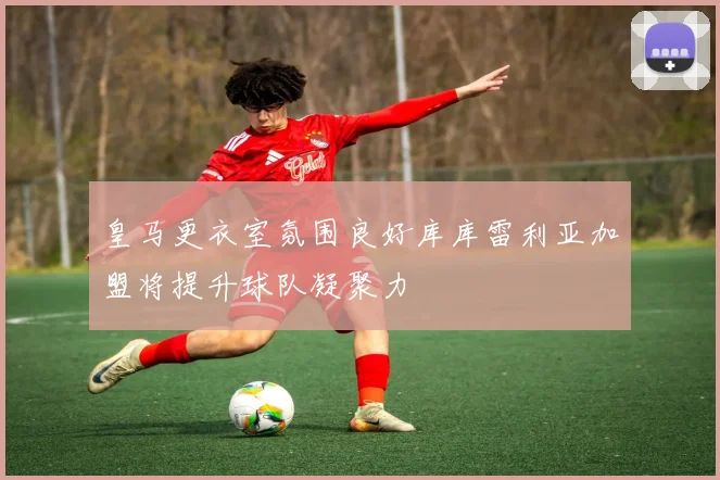 皇马更衣室氛围良好库库雷利亚加盟将提升球队凝聚力