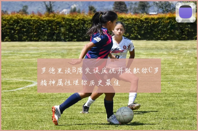 罗德里谈B席失误庆祝并致歉称C罗精神属性堪称历史最佳