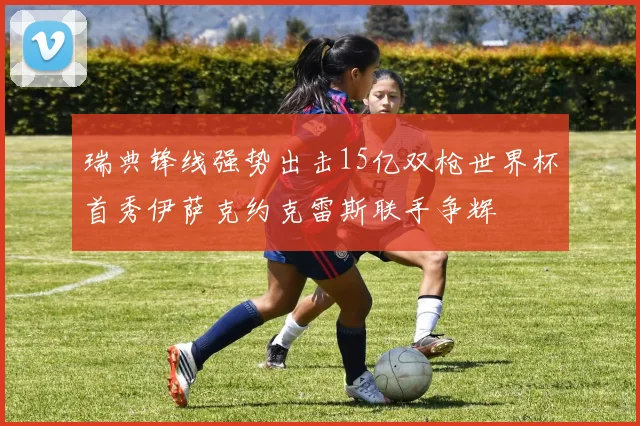瑞典锋线强势出击15亿双枪世界杯首秀伊萨克约克雷斯联手争辉