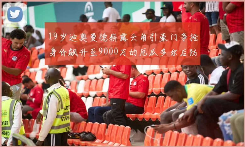 19岁迪奥曼德崭露头角引豪门争抢身价飙升至9000万的厄瓜多尔后防新星