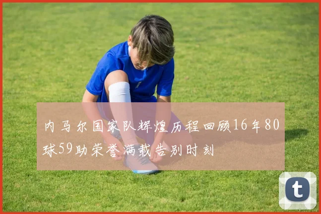内马尔国家队辉煌历程回顾16年80球59助荣誉满载告别时刻