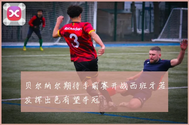 贝尔纳尔期待季前赛开战西班牙若发挥出色有望夺冠